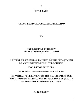 1
TITLE PAGE
ICLOUD TECHNOLOGY AS AN APPLICATION
BY
EKEH, GERALD CHIDUBEM
MATRIC NUMBER: NOU131848181
A RESEARCH SEMINAR SUBMITTED TO THE DEPARTMENT
OF MATHEMATICS/COMPUTER SCIENCE,
FACULTY OF SCIENCES.
NATIONAL OPEN UNIVERSITY OF NIGERIA
IN PARTIAL FULFILLMENT OF THE REQUIREMENT FOR
THE AWARD OF BACHELOR OF SCIENCE DEGREE (B.SC) IN
MATHEMATICS/COMPUTER SCIENCE.
AUGUST, 2017.
1
 