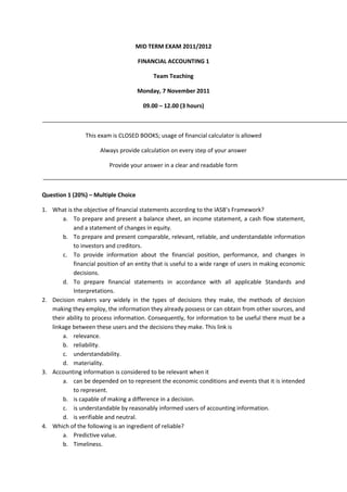MID TERM EXAM 2011/2012 
FINANCIAL ACCOUNTING 1 
Team Teaching 
Monday, 7 November 2011 
09.00 – 12.00 (3 hours) 
This exam is CLOSED BOOKS; usage of financial calculator is allowed 
Always provide calculation on every step of your answer 
Provide your answer in a clear and readable form 
Question 1 (20%) – Multiple Choice 
1. What is the objective of financial statements according to the IASB’s Framework? 
a. To prepare and present a balance sheet, an income statement, a cash flow statement, and a statement of changes in equity. 
b. To prepare and present comparable, relevant, reliable, and understandable information to investors and creditors. 
c. To provide information about the financial position, performance, and changes in financial position of an entity that is useful to a wide range of users in making economic decisions. 
d. To prepare financial statements in accordance with all applicable Standards and Interpretations. 
2. Decision makers vary widely in the types of decisions they make, the methods of decision making they employ, the information they already possess or can obtain from other sources, and their ability to process information. Consequently, for information to be useful there must be a linkage between these users and the decisions they make. This link is 
a. relevance. 
b. reliability. 
c. understandability. 
d. materiality. 
3. Accounting information is considered to be relevant when it 
a. can be depended on to represent the economic conditions and events that it is intended to represent. 
b. is capable of making a difference in a decision. 
c. is understandable by reasonably informed users of accounting information. 
d. is verifiable and neutral. 
4. Which of the following is an ingredient of reliable? 
a. Predictive value. 
b. Timeliness. 
 