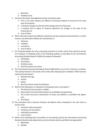 c. Neutrality. 
d. Feedback value. 
5. Financial information does not demonstrate consistency when 
a. firms in the same industry use different accounting methods to account for the same type of transaction. 
b. a company changes its estimate of the salvage value of a fixed asset. 
c. a company fails to adjust its financial statements for changes in the value of the measuring unit. 
d. none of these. 
6. When information about two different enterprises has been prepared and presented in a similar manner, the information exhibits the characteristic of 
a. relevance. 
b. reliability. 
c. consistency. 
d. none of these. 
7. Erin Company applies the same accounting treatment to similar events from period to period. Erin Company is exhibiting which of the following qualities as described by the International Accounting Standards Board’s (IASB’s) Conceptual Framework? 
a. Verifiability. 
b. Consistency. 
c. Predictive value. 
d. All of the choices are correct. 
8. The International Accounting Standards Board (IASB) defines one of the 5 elements as follows: “the residual interest in the assets of the entity after deducting all its liabilities” Which element matches this description? 
a. Retained earnings. 
b. Income. 
c. Equity. 
d. All of the choices match this definition. 
9. Which of the following is an implication of the going concern assumption? 
a. The historical cost principle is credible. 
b. Depreciation and amortization policies are justifiable and appropriate. 
c. The current-noncurrent classification of assets and liabilities is justifiable and signify- cant. 
d. All of these. 
10. The assumption that a business enterprise will not be sold or liquidated in the near future is known as the 
a. economic entity assumption. 
b. monetary unit assumption. 
c. materiality assumption. 
d. none of these. 
11. Which of the following basic assumptions of accounting (used by the International Accounting Standards Board) makes depreciation and amortization policies justifiable and appropriate? 
a. Materiality. 
b. Reliable  