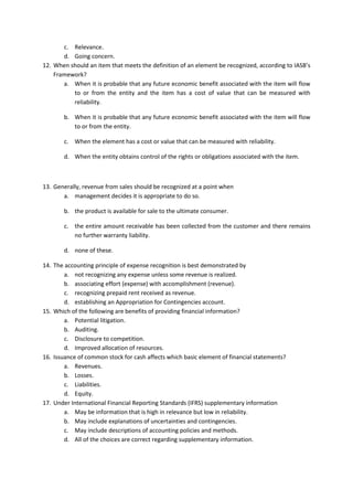 c. Relevance. 
d. Going concern. 
12. When should an item that meets the definition of an element be recognized, according to IASB’s Framework? 
a. When it is probable that any future economic benefit associated with the item will flow to or from the entity and the item has a cost of value that can be measured with reliability. 
b. When it is probable that any future economic benefit associated with the item will flow to or from the entity. 
c. When the element has a cost or value that can be measured with reliability. 
d. When the entity obtains control of the rights or obligations associated with the item. 
13. Generally, revenue from sales should be recognized at a point when 
a. management decides it is appropriate to do so. 
b. the product is available for sale to the ultimate consumer. 
c. the entire amount receivable has been collected from the customer and there remains no further warranty liability. 
d. none of these. 
14. The accounting principle of expense recognition is best demonstrated by 
a. not recognizing any expense unless some revenue is realized. 
b. associating effort (expense) with accomplishment (revenue). 
c. recognizing prepaid rent received as revenue. 
d. establishing an Appropriation for Contingencies account. 
15. Which of the following are benefits of providing financial information? 
a. Potential litigation. 
b. Auditing. 
c. Disclosure to competition. 
d. Improved allocation of resources. 
16. Issuance of common stock for cash affects which basic element of financial statements? 
a. Revenues. 
b. Losses. 
c. Liabilities. 
d. Equity. 
17. Under International Financial Reporting Standards (IFRS) supplementary information 
a. May be information that is high in relevance but low in reliability. 
b. May include explanations of uncertainties and contingencies. 
c. May include descriptions of accounting policies and methods. 
d. All of the choices are correct regarding supplementary information.  
