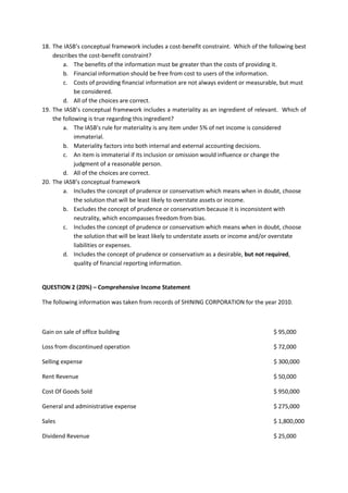 18. The IASB’s conceptual framework includes a cost-benefit constraint. Which of the following best describes the cost-benefit constraint? 
a. The benefits of the information must be greater than the costs of providing it. 
b. Financial information should be free from cost to users of the information. 
c. Costs of providing financial information are not always evident or measurable, but must be considered. 
d. All of the choices are correct. 
19. The IASB’s conceptual framework includes a materiality as an ingredient of relevant. Which of the following is true regarding this ingredient? 
a. The IASB’s rule for materiality is any item under 5% of net income is considered immaterial. 
b. Materiality factors into both internal and external accounting decisions. 
c. An item is immaterial if its inclusion or omission would influence or change the judgment of a reasonable person. 
d. All of the choices are correct. 
20. The IASB’s conceptual framework 
a. Includes the concept of prudence or conservatism which means when in doubt, choose the solution that will be least likely to overstate assets or income. 
b. Excludes the concept of prudence or conservatism because it is inconsistent with neutrality, which encompasses freedom from bias. 
c. Includes the concept of prudence or conservatism which means when in doubt, choose the solution that will be least likely to understate assets or income and/or overstate liabilities or expenses. 
d. Includes the concept of prudence or conservatism as a desirable, but not required, quality of financial reporting information. 
QUESTION 2 (20%) – Comprehensive Income Statement 
The following information was taken from records of SHINING CORPORATION for the year 2010. 
Gain on sale of office building $ 95,000 
Loss from discontinued operation $ 72,000 
Selling expense $ 300,000 
Rent Revenue $ 50,000 
Cost Of Goods Sold $ 950,000 
General and administrative expense $ 275,000 
Sales $ 1,800,000 
Dividend Revenue $ 25,000  