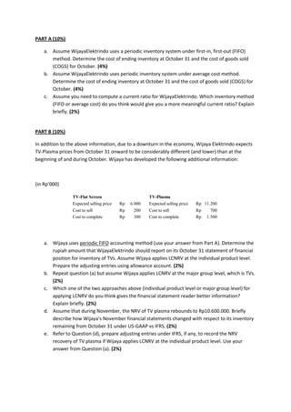 PART A (10%) 
a. Assume WijayaElektrindo uses a periodic inventory system under first-in, first-out (FIFO) 
method. Determine the cost of ending inventory at October 31 and the cost of goods sold 
(COGS) for October. (4%) 
b. Assume WijayaElektrindo uses periodic inventory system under average cost method. 
Determine the cost of ending inventory at October 31 and the cost of goods sold (COGS) for 
October. (4%) 
c. Assume you need to compute a current ratio for WijayaElektrindo. Which inventory method 
(FIFO or average cost) do you think would give you a more meaningful current ratio? Explain 
briefly. (2%) 
PART B (10%) 
In addition to the above information, due to a downturn in the economy, Wijaya Elektrindo expects 
TV-Plasma prices from October 31 onward to be considerably different (and lower) than at the 
beginning of and during October. Wijaya has developed the following additional information: 
(in Rp’000) 
TV-Flat Screen TV-Plasma 
Expected selling price Rp 6.000 Expected selling price Rp 11.200 
Cost to sell Rp 200 Cost to sell Rp 700 
Cost to complete Rp 300 Cost to complete Rp 1.500 
a. Wijaya uses periodic FIFO accounting method (use your answer from Part A). Determine the 
rupiah amount that WijayaElektrindo should report on its October 31 statement of financial 
position for inventory of TVs. Assume Wijaya applies LCNRV at the individual product level. 
Prepare the adjusting entries using allowance account. (2%) 
b. Repeat question (a) but assume Wijaya applies LCNRV at the major group level, which is TVs. 
(2%) 
c. Which one of the two approaches above (individual product level or major group level) for 
applying LCNRV do you think gives the financial statement reader better information? 
Explain briefly. (2%) 
d. Assume that during November, the NRV of TV plasma rebounds to Rp10.600.000. Briefly 
describe how Wijaya’s November financial statements changed with respect to its inventory 
remaining from October 31 under US-GAAP vs IFRS. (2%) 
e. Refer to Question (d), prepare adjusting entries under IFRS, if any, to record the NRV 
recovery of TV plasma if Wijaya applies LCNRV at the individual product level. Use your 
answer from Question (a). (2%) 
 