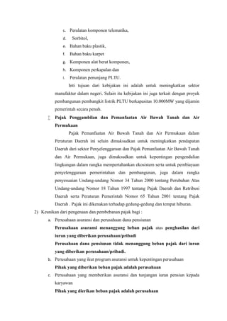 c. Peralatan komponen telematika, 
d. Sorbitol, 
e. Bahan baku plastik, 
f. Bahan baku karpet 
g. Komponen alat berat komponen, 
h. Komponen perkapalan dan 
i. Peralatan penunjang PLTU. 
Inti tujuan dari kebijakan ini adalah untuk meningkatkan sektor 
manufaktur dalam negeri. Selain itu kebijakan ini juga terkait dengan proyek 
pembangunan pembangkit listrik PLTU berkapasitas 10.000MW yang dijamin 
pemerintah secara penuh. 
 Pajak Penggambilan dan Pemanfaatan Air Bawah Tanah dan Air 
Permukaan 
Pajak Pemanfaatan Air Bawah Tanah dan Air Permukaan dalam 
Peraturan Daerah ini selain dimaksudkan untuk meningkatkan pendapatan 
Daerah dari sektor Penyelenggaraan dan Pajak Pemanfaatan Air Bawah Tanah 
dan Air Permukaan, juga dimaksudkan untuk kepentingan pengendalian 
lingkungan dalam rangka mempertahankan ekosistem serta untuk pembiayaan 
penyelenggaraan pemerintahan dan pembangunan, juga dalam rangka 
penyesuaian Undang-undang Nomor 34 Tahun 2000 tentang Perubahan Atas 
Undang-undang Nomor 18 Tahun 1997 tentang Pajak Daerah dan Retribusi 
Daerah serta Peraturan Pemerintah Nomor 65 Tahun 2001 tentang Pajak 
Daerah . Pajak ini dikenakan terhadap gedung-gedung dan tempat hiburan. 
2) Keunikan dari pengenaan dan pembebanan pajak bagi : 
a. Perusahaan asuransi dan perusahaan dana pensiunan 
Perusahaan asuransi menanggung beban pajak atas penghasilan dari 
iuran yang diberikan perusahaan/pribadi 
Perusahaan dana pensiunan tidak menanggung beban pajak dari iuran 
yang diberikan perusahaan/pribadi. 
b. Perusahaan yang ikut program asuransi untuk kepentingan perusahaan 
Pihak yang diberikan beban pajak adalah perusahaan 
c. Perusahaan yang memberikan asuransi dan tunjangan iuran pensiun kepada 
karyawan 
Pihak yang dierikan beban pajak adalah perusahaan 
 