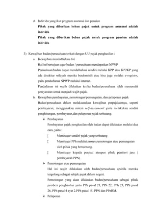 d. Individu yang ikut program asuransi dan pensiun 
Pihak yang diberikan beban pajak untuk program asuransi adalah 
individu 
Pihak yang diberikan beban pajak untuk program pensiun adalah 
individu 
3) Kewajiban badan/perusahaan terkait dengan UU pajak penghasilan : 
a. Kewajiban mendaftarkan diri 
Hal ini bertujuan agar badan / perusahaan mendapatkan NPWP 
Perusahaan/badan dapat mendaftarkan sendiri melalui KPP atau KP2KP yang 
ada disekitar wilayah mereka berdomisili atau bisa juga melalui e-register, 
yaitu pendaftaran NPWP melalui internet. 
Pendaftaran ini wajib dilakukan ketika badan/perusahaan telah memenuhi 
persyaratan untuk menjadi wajib pajak. 
b. Kewajiban pembayaran, pemotongan/pemungutan, dan pelaporan pajak 
Badan/perusahaan dalam melaksanakan kewajiban perpajakannya, seperti 
pembayaran, menggunakan sistem self-assesmenti yaitu melakukan sendiri 
penghitungan, pembayaran,dan pelaporan pajak terhutang. 
 Pembayaran 
Pembayaran pajak penghasilan oleh badan dapat dilakukan melalui dua 
cara, yaitu : 
 Membayar sendiri pajak yang terhutang 
 Membayar PPh melalui proses pemotongan atau pemungutan 
oleh pihak yang berwenang. 
 Membayar kepada penjual ataupun pihak pemberi jasa ( 
pembayaran PPN) 
 Pemotongan atau pemungutan 
Hal ini wajib dilakukan oleh badan/perusahaan apabila mereka 
tergolong sebagai subjek pajak dalam negeri. 
Pemotongan yang akan dilakukan badan/perusahaan sebagai pihak 
pemberi penghasilan yaitu PPh pasal 21, PPh 22, PPh 23, PPh pasal 
26, PPh pasal 4 ayat 2,PPh pasal 15, PPN dan PPnBM. 
 Pelaporan 
 