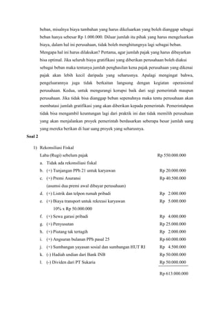 beban, misalnya biaya tambahan yang harus dikeluarkan yang boleh dianggap sebagai 
beban hanya sebesar Rp 1.000.000. Diluar jumlah itu pihak yang harus mengeluarkan 
biaya, dalam hal ini perusahaan, tidak boleh menghitungnya lagi sebagai beban. 
Mengapa hal ini harus dilakukan? Pertama, agar jumlah pajak yang harus dibayarkan 
bisa optimal. Jika seluruh biaya gratifikasi yang diberikan perusahaan boleh diakui 
sebagai beban maka tentunya jumlah penghasilan kena pajak perusahaan yang dikenai 
pajak akan lebih kecil daripada yang seharusnya. Apalagi mengingat bahwa, 
pengeluarannya juga tidak berkaitan langsung dengan kegiatan operasional 
perusahaan. Kedua, untuk mengurangi korupsi baik dari segi pemerintah maupun 
perusahaan. Jika tidak bisa dianggap beban sepenuhnya maka tentu perusahaan akan 
membatasi jumlah gratifikasi yang akan diberikan kepada pemerintah. Pemerintahpun 
tidak bisa mengambil keuntungan lagi dari praktik ini dan tidak memilih perusahaan 
yang akan menjalankan proyek pemerintah berdasarkan seberapa besar jumlah uang 
yang mereka berikan di luar uang proyek yang seharusnya. 
Soal 2 
1) Rekonsiliasi Fiskal 
Laba (Rugi) sebelum pajak Rp 550.000.000 
a. Tidak ada rekonsiliasi fiskal 
b. (+) Tunjangan PPh 21 untuk karyawan Rp 20.000.000 
c. (+) Premi Asuransi Rp 40.500.000 
(asumsi dua premi awal dibayar perusahaan) 
d. (+) Listrik dan telpon rumah pribadi Rp 2.000.000 
e. (+) Biaya transport untuk rekreasi karyawan Rp 5.000.000 
10% x Rp 50.000.000 
f. (+) Sewa garasi pribadi Rp 4.000.000 
g. (+) Penyusutan Rp 25.000.000 
h. (+) Piutang tak tertagih Rp 2.000.000 
i. (+) Angsuran bulanan PPh pasal 25 Rp 60.000.000 
j. (+) Sumbangan yayasan sosial dan sumbangan HUT RI Rp 4.500.000 
k. (-) Hadiah undian dari Bank INB Rp 50.000.000 
l. (-) Dividen dari PT Sukaria Rp 50.000.000 
Rp 613.000.000 
 