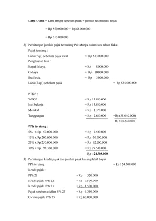 Laba Usaha = Laba (Rugi) sebelum pajak + jumlah rekonsiliasi fiskal 
= Rp 550.000.000 + Rp 63.000.000 
= Rp 613.000.000 
2) Perhitungan jumlah pajak terhutang Pak Murya dalam satu tahun fiskal 
Pajak terutang : 
Laba (rugi) sebelum pajak awal = Rp 613.000.000 
Penghasilan lain : 
Bapak Murya = Rp 8.000.000 
Cahaya = Rp 10.000.000 
Ibu Ersita = Rp 3.000.000 
Laba (Rugi) sebelum pajak = Rp 634.000.000 
PTKP : 
WPOP = Rp 15.840.000 
Istri bekerja = Rp 15.840.000 
Menikah = Rp 1.320.000 
Tanggungan = Rp 2.640.000 =Rp (35.640.000) 
Rp 598.360.000 
PPh terutang : 
5% x Rp 50.000.000 = Rp 2.500.000 
15% x Rp 200.000.000 = Rp 30.000.000 
25% x Rp 250.000.000 = Rp 62.500.000 
30% x Rp 98.360.000 = Rp 29.508.000 
Rp 124.508.000 
3) Perhitungan kredit pajak dan jumlah pajak kurang/lebih bayar 
PPh terutang = Rp 124.508.000 
Kredit pajak : 
PPh 21 = Rp 350.000 
Kredit pajak PPh 22 = Rp 7.500.000 
Kredit pajak PPh 23 = Rp 1.500.000 
Pajak sebelum cicilan PPh 25 = Rp 9.350.000 
Cicilan pajak PPh 25 = Rp 60.000.000 
 
