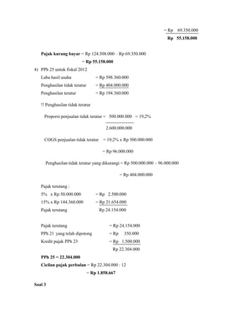 = Rp 69.350.000 
Rp 55.158.000 
Pajak kurang bayar = Rp 124.508.000 – Rp 69.350.000 
= Rp 55.158.000 
4) PPh 25 untuk fiskal 2012 
Laba hasil usaha = Rp 598.360.000 
Penghasilan tidak teratur = Rp 404.000.000 
Penghasilan teratur = Rp 194.360.000 
!! Penghasilan tidak teratur 
Proporsi penjualan tidak teratur = 500.000.000 = 19,2% 
2.600.000.000 
COGS penjualan tidak teratur = 19,2% x Rp 500.000.000 
= Rp 96.000.000 
Penghasilan tidak teratur yang dikurangi = Rp 500.000.000 – 96.000.000 
= Rp 404.000.000 
Pajak terutang : 
5% x Rp 50.000.000 = Rp 2.500.000 
15% x Rp 144.360.000 = Rp 21.654.000 
Pajak terutang Rp 24.154.000 
Pajak terutang = Rp 24.154.000 
PPh 21 yang telah dipotong = Rp 350.000 
Kredit pajak PPh 23 = Rp 1.500.000 
Rp 22.304.000 
PPh 25 = 22.304.000 
Cicilan pajak perbulan = Rp 22.304.000 : 12 
= Rp 1.858.667 
Soal 3 
 