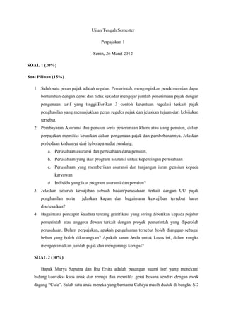Ujian Tengah Semester 
Perpajakan 1 
Senin, 26 Maret 2012 
SOAL 1 (20%) 
Soal Pilihan (15%) 
1. Salah satu peran pajak adalah reguler. Pemerintah, menginginkan perekonomian dapat 
bertumbuh dengan cepat dan tidak sekedar mengejar jumlah penerimaan pajak dengan 
pengenaan tarif yang tinggi.Berikan 3 contoh ketentuan regulasi terkait pajak 
penghasilan yang menunjukkan peran reguler pajak dan jelaskan tujuan dari kebijakan 
tersebut. 
2. Pembayaran Asuransi dan pensiun serta penerimaan klaim atau uang pensiun, dalam 
perpajakan memiliki keunikan dalam pengenaan pajak dan pembebanannya. Jelaskan 
perbedaan keduanya dari beberapa sudut pandang: 
a. Perusahaan asuransi dan perusahaan dana pensiun, 
b. Perusahaan yang ikut program asuransi untuk kepentingan perusahaan 
c. Perusahaan yang memberikan asuransi dan tunjangan iuran pensiun kepada 
karyawan 
d. Individu yang ikut program asuransi dan pensiun? 
3. Jelaskan seluruh kewajiban sebuah badan/perusahaan terkait dengan UU pajak 
penghasilan serta jelaskan kapan dan bagaimana kewajiban tersebut harus 
diselesaikan? 
4. Bagaimana pendapat Saudara tentang gratifikasi yang sering diberikan kepada pejabat 
pemerintah atau anggota dewan terkait dengan proyek pemerintah yang diperoleh 
perusahaan. Dalam perpajakan, apakah pengeluaran tersebut boleh dianggap sebagai 
beban yang boleh dikurangkan? Apakah saran Anda untuk kasus ini, dalam rangka 
mengoptimalkan jumlah pajak dan mengurangi korupsi? 
SOAL 2 (30%) 
Bapak Murya Saputra dan Ibu Ersita adalah pasangan suami istri yang menekuni 
bidang konveksi kaos anak dan remaja dan memiliki gerai busana sendiri dengan merk 
dagang “Cute”. Salah satu anak mereka yang bernama Cahaya masih duduk di bangku SD 
 
