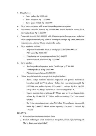 f. Biaya Sewa : 
- Sewa gudang Rp 8.000.000 
- Sewa bangunan Rp 12.000.000 
- Sewa garasi pribadi Rp 4.000.000 
g. Biaya bunga pinjaman telah sesuai dengan ketentuan perpajakan 
h. Penyusutan komersial sebesar Rp 100.000.000, setelah berdasar aturan fiskal, 
penyusutan fiskal Rp 75.000.000 
i. Piutang tak tertagih Rp 8.000.000 telah dilakukan penagihannya secara maksimal 
sesuai dengan ketentuan yang berlaku. Piutang tak tertagih Rp 2.000.000 adalah 
pinjaman Jono adik ipar Murya untuk modal usaha. 
j. Biaya pajak dan retribusi : 
- Angsuran bulanan PPh pasal 25 tahun pajak 2011 Rp 60.000.000 
- PBB kantor Rp 5.000.000 
- Pajak kendaraan bermotor perusahaan Rp 3.000.000 
- Retribusi daerah perusahaan Rp 2.000.000 
k. Biaya lain-lain : 
- Sumbangan kepada yayasan sosial Panti Jompo rp 2.500.000 
- Sumbangan HUT RI Rp 2.000.000 
- Pakaian seragam Satpam Rp 500.000 
l. Di luar pengahsilan di atas, terdapat info penghasilan lain: 
- Bapak Murya memiliki keahlian perpajakan dan pernah memberikan 
konsultasi pajak ke PT X selama 1 bulan. Gaji yang diterima adalah Rp 
8.000.000 dan sudah dipotong PPh pasal 21 sebesar Rp Rp 200.000. 
Setiap tahun Pak Murya memberikan konsultasi kepada PT X. 
- Cahaya memperoleh royalti dari PT Misan atas novel-novelyang ditulis 
sebesar Rp 10.000.000. PT Misan sudah memotong PPh 23atas royalti 
tersebut. 
- Ibu Ersita menjadi pembicara tetap Workshop Wirausaha dan memperoleh 
honor Rp 3.000.000. Honor sudah dipotong PPh pasal 21 sebesar Rp 
150.000 
DIMINTA : 
1. Hitunglah laba hasil usaha menurut fiskal 
2. Buatlah perhitungan untuk menentukan berapakah jumlah pajak terutang pak 
Murya dalam satu tahun fiskal? 
 
