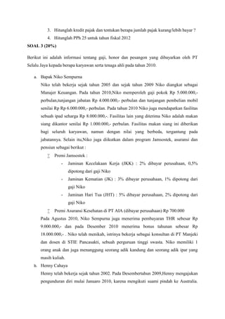 3. Hitunglah kredit pajak dan tentukan berapa jumlah pajak kurang/lebih bayar ? 
4. Hitunglah PPh 25 untuk tahun fiskal 2012 
SOAL 3 (20%) 
Berikut ini adalah informasi tentang gaji, honor dan pesangon yang dibayarkan oleh PT 
Selalu Jaya kepada berapa karyawan serta tenaga ahli pada tahun 2010. 
a. Bapak Niko Sempurna 
Niko telah bekerja sejak tahun 2005 dan sejak tahun 2009 Niko diangkat sebagai 
Manajer Keuangan. Pada tahun 2010,Niko memperoleh gaji pokok Rp 5.000.000,- 
perbulan,tunjangan jabatan Rp 4.000.000,- perbulan dan tunjangan pembelian mobil 
senilai Rp Rp 6.000.000,- perbulan. Pada tahun 2010 Niko juga mendapatkan fasilitas 
sebuah ipad seharga Rp 8.000.000,-. Fasilitas lain yang diterima Niko adalah makan 
siang dikantor senilai Rp 1.000.000,- perbulan. Fasilitas makan siang ini diberikan 
bagi seluruh karyawan, namun dengan nilai yang berbeda, tergantung pada 
jabatannya. Selain itu,Niko juga diikutkan dalam program Jamsostek, asuransi dan 
pensiun sebagai berikut : 
 Premi Jamsostek : 
- Jaminan Kecelakaan Kerja (JKK) : 2% dibayar perusahaan, 0,5% 
dipotong dari gaji Niko 
- Jaminan Kematian (JK) : 3% dibayar perusahaan, 1% dipotong dari 
gaji Niko 
- Jaminan Hari Tua (JHT) : 5% dibayar perusahaan, 2% dipotong dari 
gaji Niko 
 Premi Asuransi Kesehatan di PT AIA (dibayar perusahaan) Rp 700.000 
Pada Agustus 2010, Niko Sempurna juga menerima pembayaran THR sebesar Rp 
9.000.000,- dan pada Desember 2010 menerima bonus tahunan sebesar Rp 
18.000.000,- . Niko telah menikah, istrinya bekerja sebagai konsultan di PT Manjeki 
dan dosen di STIE Pancasakti, sebuah perguruan tinggi swasta. Niko memiliki 1 
orang anak dan juga menanggung seorang adik kandung dan seorang adik ipar yang 
masih kuliah. 
b. Henny Cahaya 
Henny telah bekerja sejak tahun 2002. Pada Desembertahun 2009,Henny mengajukan 
pengunduran diri mulai Januaro 2010, karena mengikuti suami pindah ke Australia. 
 