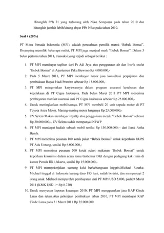 Hitunglah PPh 21 yang terhutang oleh Niko Sempurna pada tahun 2010 dan 
hitunglah jumlah lebih/kirang abyar PPh Niko pada tahun 2010. 
Soal 4 (20%) 
PT Mitra Persada Indonesia (MPI), adalah perusahaan pemilik merek ‘Bebek Bonsai”. 
Disamping memiliki beberapa outlet, PT MPI juga menjual merk “Bebek Bonsai”. Dalam 3 
bulan pertama tahun 2011, transaksi yang terjadi sebagai berikut : 
1. PT MPI membayar tagihan dari Pt Adi Jaya atas penggunaan air dan listrik outlet 
“Bebek Bonsai” di Apartemen Paku Buwono Rp 4.000.000,- 
2. Pada 5 Maret 2011, PT MPI membayar honor jasa konsultasi perpajakan dan 
pembukuan Bapak Hadi Prawiro sebesar Rp 15.000.000,- 
3. PT MPI menyertakan karyawannya dalam program asuransi kesehatan dan 
kecelakaan di PT Cigna Indonesia. Pada bulan Maret 2011 PT MPI menerima 
pembayaran manfaat asuransi dari PT Cigna Indonesia sebesar Rp 25.000.000,- 
4. Untuk meningkatkan mobilitasnya, PT MPI membeli 20 unit sepeda motor di PT 
Toyota Astra Motor. Masing-masing motor harganya Rp 25.000.000,- 
5. CV Selera Makan membayar royalty atas penggunaan merek “Bebek Bonsai” sebesar 
Rp 30.000.000,-. CV Selera sudah mempunyai NPWP 
6. PT MPI mendapat hadiah sebuah mobil senilai Rp 150.000.000,-- dari Bank Artha 
Benda. 
7. PT MPI menerima pesanan 100 kotak paket “Bebek Bonsai” untuk keperluan RUPS 
PT Adu Untung, senilai Rp 6.000.000,- 
8. PT MPI menerima pesanan 500 kotak paket makanan “Bebek Bonsai” untuk 
keperluan konsumsi dalam acara temu Gubernur DKI dengan pedagang kaki lima di 
kantor Pemda DKI Jakarta, senilai Rp 15.000.000,- 
9. PT MPI mempekerjakan seorang koki berkebangsaan Inggris,Michael Rourke. 
Michael tinggal di Indonesia kurang daro 183 hari, sudah beristri, dan mempunayi 2 
orang anak. Michael memperoleh pembayaran dari PT MPI USD 5.000, pada28 Maret 
2011 (KMK USD 1= Rp 8.720) 
10. Untuk menyusun laporan keuangan 2010, PT MPI menggunakan jasa KAP Cinde 
Laras dan rekan.Atas pekerjaan pembukuan tahun 2010, PT MPI membayar KAP 
Cinde Laras pada 31 Maret 2011 Rp 35.000.000. 
 