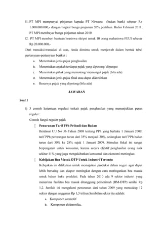 11. PT MPI mempunyai pinjaman kepada PT Nirwana (bukan bank) sebesar Rp 
1.000.000.000,- dengan tingkat bunga pinjaman 20% pertahun. Bulan Februari 2011, 
PT MPI membayar bunga pinjaman tahun 2010 
12. PT MPI memberi bantuan beasiswa skripsi untuk 10 orang mahasiswa FEUI sebesar 
Rp 20.000.000,- 
Dari transaksi-transaksi di atas, Anda diminta untuk menjawab dalam bentuk tabel 
pertanyaan-pertanyaan berikut : 
a. Menentukan jenis pajak penghasilan 
b. Menentukan apakah terdapat pajak yang dipotong/ dipungut 
c. Menentukan pihak yang memotong/ memungut pajak (bila ada) 
d. Menentukan jenis pajak final atau dapat dikreditkan 
e. Besarnya pajak yang dipotong (bila ada) 
JAWABAN 
Soal 1 
1) 3 contoh ketentuan regulasi terkait pajak penghasilan yang menunjukkan peran 
reguler : 
Contoh fungsi reguler pajak 
 Penurunan Tarif PPh Pribadi dan Badan 
Berdasar UU No 36 Tahun 2008 tentang PPh yang berlaku 1 Januari 2009, 
tarif PPh perorangan turun dari 35% menjadi 30%, sedangkan tarif PPh badan 
turun dari 30% ke 28% sejak 1 Januari 2009. Stimulus fiskal ini sangat 
berpengaruh untuk konsumsi, karena secara efektif penghasilan orang naik 
sekitar 11% yang juga mengakibatkan konsumsi dan ekonomi meningkat. 
 Kebijakan Bea Masuk DTP Untuk Industri Tertentu 
Kebijakan ini dilakukan untuk memajukan produksi dalam negeri agar dapat 
lebih bersaing dan ekspor meningkat dengan cara meringankan bea masuk 
untuk bahan baku produksi. Pada tahun 2010 ada 9 sektor industri yang 
menerima fasilitas bea masuk ditanggung pemerintah (BM-DTP) senilai Rp 
1,2. Jumlah ini mengalami penurunan dari tahun 2009 yang mencakup 12 
sektor dengan anggaran Rp 1,3 triliun.Sembilan sektor itu adalah: 
a. Komponen otomotif 
b. Komponen elektronika, 
 