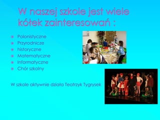 Polonistyczne 
Przyrodnicze 
historyczne 
Matematyczne 
Informatyczne 
Chór szkolny 
W szkole aktywnie działa Teatrzyk Tygrysek  