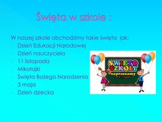 W naszej szkole obchodzimy takie święta jak: 
-Dzień Edukacji Narodowej 
-Dzień nauczyciela 
-11 listopada 
-Mikołajki 
-Święta Bożego Narodzenia 
-3 maja 
-Dzień dziecka  