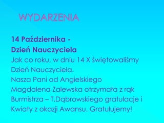 14 Października - 
Dzień Nauczyciela 
Jak co roku, w dniu 14 X świętowaliśmy 
Dzień Nauczyciela. 
Nasza Pani od Angielskiego 
Magdalena Zalewska otrzymała z rąk 
Burmistrza – T.Dąbrowskiego gratulacje i 
Kwiaty z okazji Awansu. Gratulujemy! 
 