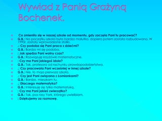  Co zmieniło się w naszej szkole od momentu, gdy zaczęła Pani tu pracować? 
G.B.: Na początku szkoła była bardzo malutka, dopiero potem została rozbudowana. W 1990r. zostały wprowadzone stoliki. 
.: Czy podoba się Pani praca z dziećmi? 
G.B.: Bardzo mi się podoba. 
: Jak spędza Pani wolny czas? 
G.B.: Rozwiązuję krzyżówki matematyczne. 
: Czy ma Pani jakiegoś idola? 
G.B.: Tak, profesora od rachunku prawdopodobieństwa. 
.: Czy pracowała Pani wcześniej w innej szkole? 
G.B.: Nie, to moja pierwsza szkoła. 
.: Czy jest Pani związana z Łomiankami? 
G.B.: Bardzo, mieszkam tu. 
.: Dlaczego matematyka? 
G.B.: Interesuję się tylko matematyką. 
: Czy ma Pani jakieś zwierzątko? 
G.B.: Tak, psa rasy York, którego uwielbiam. 
: Dziękujemy za rozmowę.  