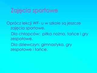 Oprócz lekcji WF- u w szkole są jeszcze zajęcia sportowe. 
Dla chłopców: piłka nożna, tańce i gry zespołowe. 
Dla dziewczyn: gimnastyka, gry zespołowe i tańce.  