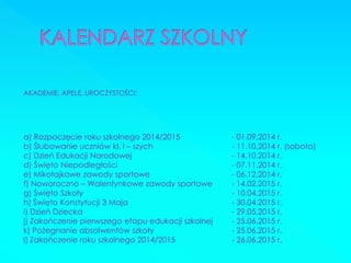 AKADEMIE, APELE, UROCZYSTOŚCI: 
a) Rozpoczęcie roku szkolnego 2014/2015 - 01.09.2014 r. 
b) Ślubowanie uczniów kl. I – szych - 11.10.2014 r. (sobota) 
c) Dzień Edukacji Narodowej - 14.10.2014 r. 
d) Święto Niepodległości - 07.11.2014 r. 
e) Mikołajkowe zawody sportowe - 06.12.2014 r. 
f) Noworoczno – Walentynkowe zawody sportowe - 14.02.2015 r. 
g) Święto Szkoły - 10.04.2015 r. 
h) Święto Konstytucji 3 Maja - 30.04.2015 r. 
i) Dzień Dziecka - 29.05.2015 r. 
j) Zakończenie pierwszego etapu edukacji szkolnej - 25.06.2015 r. 
k) Pożegnanie absolwentów szkoły - 25.06.2015 r. 
l) Zakończenie roku szkolnego 2014/2015 - 26.06.2015 r.  