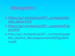 https://sp1.lomianki.pl/SP1_Lomianki/Historia_szkoly.html 
https://sp1.lomianki.pl/SP1_Lomianki/Patron.html 
http://sp1.lomianki.pl/SP1_Lomianki/gazetka_szkolna_files/poprawiona%20gazetka.pdf  