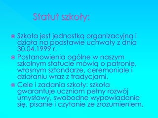 Szkoła jest jednostką organizacyjną i działa na podstawie uchwały z dnia 30.04.1999 r. 
Postanowienia ogólne w naszym szkolnym statucie mówią o patronie, własnym sztandarze, ceremoniale i działaniu wraz z tradycjami. 
Cele i zadania szkoły: szkoła gwarantuje uczniom pełny rozwój umysłowy, swobodne wypowiadanie się, pisanie i czytanie ze zrozumieniem.  