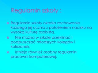 Regulamin szkoły określa zachowanie każdego jej ucznia z położeniem nacisku na wysoką kulturę osobistą. 
 Nie można w szkole przeklinać i podpuszczać młodszych kolegów i koleżanek. 
 Istnieje również osobny regulamin pracowni komputerowej.  