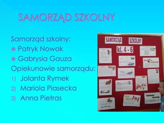 Samorząd szkolny: 
Patryk Nowak 
Gabrysia Gauza 
Opiekunowie samorządu: 
1)Jolanta Rymek 
2)Mariola Piasecka 
3)Anna Pietras 
 