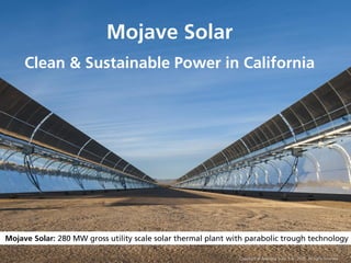 1
Mojave Solar: 280 MW gross utility scale solar thermal plant with parabolic trough technology
Mojave Solar
Clean & Sustainable Power in California
Copyright © Abengoa Solar, S.A. 2015. All rights reserved
 