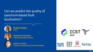 Can we predict the quality of
spectrum-based fault
localization?
Mojdeh Golagha
fortiss
Lionel C. Briand
University of Luxembourg, University of Ottawa
Alexander Pretschner
Technical University of Munich
 