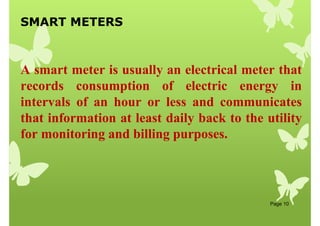 Page 10
SMART METERS
A smart meter is usually an electrical meter that
records consumption of electric energy in
intervals of an hour or less and communicates
that information at least daily back to the utility
for monitoring and billing purposes.
 