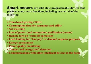 Page 11
Smart meters are solid state programmable devices that
perform many more functions, including most or all of the
following:
• Time-based pricing (TOU)
• Consumption data for consumer and utility
• Net metering
• Loss of power (and restoration) notification (events)
• Remote turn on / turn off operations
• Load limiting for “bad pay” or demand response purposes
• Energy prepayment
• Power quality monitoring
• Tamper and energy theft detection
• Communications with other intelligent devices in the home
 