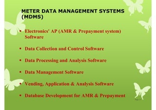 METER DATA MANAGEMENT SYSTEMS
(MDMS)
Page 13
 Electronics' AP (AMR  Prepayment system)
Software
 Data Collection and Control Software
 Data Processing and Analysis Software
 Data Management Software
 Vending, Application  Analysis Software
 Database Development for AMR  Prepayment
 