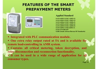 FEATURES OF THE SMART
PREPAYMENT METERS
Page 14
 Integrated with PLC communication module.
 One extra relay output rated at 5A and is available for
remote load-controlling in AMR system.
 Contains all critical metering, token decryption, and
relay disconnection and reconnection functionality.
 It can be used in a wide range of application for all
consumer types.
SANS 62053-21/IEC 62053-21
SANS 62053-23/IEC 62053-23
SANS 62056-21/IEC 62056-21
SANS 62055-41/IEC 62055-41
SANS 62055-51/IEC 62055-51
SANS 62052-11/IEC62052-11
SANS 474/NRS 057
SABS (South African Bureau OF Standards)
Applied Standard
 