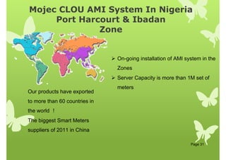 Mojec CLOU AMI System In Nigeria
Port Harcourt  Ibadan
Zone
Page 31
Our products have exported
to more than 60 countries in
the world ！
The biggest Smart Meters
suppliers of 2011 in China
 On-going installation of AMI system in the
Zones
 Server Capacity is more than 1M set of
meters
 