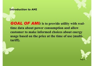 Introduction to AMI
Page 4
GOAL OF AMI
GOAL OF AMI
GOAL OF AMI
GOAL OF AMI:
:
:
: is to provide utility with real-
time data about power consumption and allow
customer to make informed choices about energy
usage based on the price at the time of use (multi-
tariff).
 