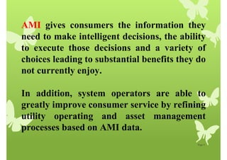 Page 5
AMI gives consumers the information they
need to make intelligent decisions, the ability
to execute those decisions and a variety of
choices leading to substantial benefits they do
not currently enjoy.
In addition, system operators are able to
greatly improve consumer service by refining
utility operating and asset management
processes based on AMI data.
 