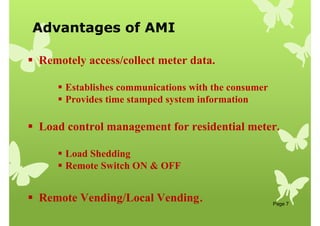Advantages of AMI
Page 7
 Remotely access/collect meter data.
 Establishes communications with the consumer
 Provides time stamped system information
 Load control management for residential meter.
 Load Shedding
 Remote Switch ON  OFF
 Remote Vending/Local Vending.
 