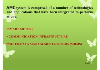 Page 9
AMI system is comprised of a number of technologies
and applications that have been integrated to perform
as one:
SMART METERS
 COMMUNICATION INFRASTRUCTURE
METER DATA MANAGEMENT SYSTEMS (MDMS)
 
