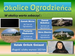 W okolicy warto zobaczyć :
Zamek Mirów
18,7 km od
Ogrodzieńca
Zamek
Bobolice
18,3 km od
Ogrodzieńca
Pustynia
Błędowska
12,9 km od
Ogrodzieńca
Góra Zborów
13,4 km od
Ogrodzieńca
Szlak Orlich Gniazd
długość szlaku wynosi 163 km
WSB
 