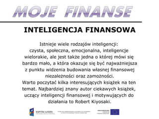 INTELIGENCJA FINANSOWA Istnieje wiele rodzajów inteligencji:  czysta, społeczna, emocjonalna, inteligencje  wielorakie, ale jest także jedna o której mówi się  bardzo mało, a która okazuje się być najważniejsza z punktu widzenia budowania własnej finansowej niezależności oraz zamożności. Warto poczytać kilka interesujących książek na ten  temat. Najbardziej znany autor ciekawych książek,  uczący inteligencji finansowej i motywujących do  działania to Robert Kiyosaki. 