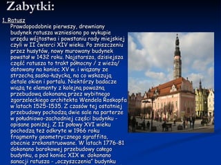 Zabytki: 1. Ratusz Prawdopodobnie pierwszy, drewniany budynek ratusza wzniesiono po wykupie urzędu wójtostwa i powstaniu rady miejskiej czyli w II ćwierci XIV wieku. Po zniszczeniu przez husytów, nowy murowany budynek powstał w 1432 roku. Najstarsza, dzisiejsza część ratusza to trakt północny / z wieżą/ datowany na koniec XV w. i wiązany ze strzechą sasko-łużycką, na co wskazują detale okien i portalu. Niektórzy badacze wiążą te elementy z kolejną poważną przebudową dokonaną przez wybitnego zgorzeleckiego architekta Wendela   Roskopfa w latach 1525-1535. Z czasów tej ostatniej przebudowy pochodzą dwie sale na parterze w południowo-zachodniej części budynku - opisane poniżej. Z II połowy XVI wieku pochodzą też odkryte w 1966 roku fragmenty geometrycznego sgraffita, obecnie zrekonstruowane. W latach 1776-81 dokonano barokowej przebudowy całego budynku, a pod koniec XIX w. dokonano sanacji ratusza - „oczyszczenia” budynku poprzez wyburzenie otaczających go kramów i straganów. Wtedy to w elewację południową i wschodnią wmurowano renesansowe portale przeniesione z rynkowych kamienic.  