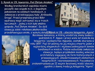 3. Rynek nr 29, kawiarnia „Pod Złotym Aniołem” Według kronikarskich zapisków miasto początki swe wiązało m.in. z dogodnym położeniem na szlakach handlowych, a zwłaszcza z przebiegającą tędy „Królewską Drogą”. Przed przeprawą przez Bóbr wędrowcy mogli zatrzymać się w trzech karczmach - jedną z nich była właśnie gospoda „Pod Złotym Aniołem”. Do dziś elewację zdobi rokokowa płaskorzeźba przedstawiająca anioła, z wykutą datą 1776. 4. Rynek nr 28 - obecnie księgarnia „Agora” Barokowa kamienica, w której urodził się znany badacz i podróżnik K. F. Appun i przez wiele lat mieściła się księgarnia i wydawnictwo Appunów, została zburzona w roku 1897. Pięć lat później na jej miejscu otwarto jeden z najbardziej eleganckich i najnowocześniejszych domów handlowych w mieście. Podziw wzbudzały zwłaszcza elewacje, będące przykładem modnej wówczas architektury sięgającej do form historycznych o przeważających, zmodernizowanych elementach neogotyckich i neorenesansowych. Pieczołowicie zrekonstruowana po II wojnie światowej mieści obecnie, zgodnie z dawną tradycją księgarnię ”Agora”. 