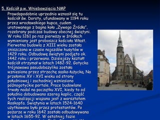 5. Kościół p.w. Wniebowzięcia NMP Prawdopodobnie uprzednio wznosił się tu kościół św. Doroty, ufundowany w 1194 roku przez wrocławskiego kupca, cudem uratowanego z bagna koło „Żywego Źródła”, rozebrany podczas budowy obecnej świątyni. W roku 1261 po raz pierwszy w źródłach wymieniany jest proboszcz kościoła Włast. Pierwotna budowla z XIII wieku została zniszczona w czasie najazdów husytów w 1429 roku. Odbudowę świątyni podjęto ok. 1442 roku i przerwano. Dzisiejszy kształt kościół otrzymał w latach 1482-92. Gotycka trójnawowa pseudobazylika została wzniesiona przez strzechę sasko-łużycką. Na przełomie XV i XVI wieku od strony południowej i zachodniej wzniesiono późnogotyckie portale. Prace budowlane trwały nadal na początku XVI, kiedy to od południa dobudowano szereg kaplic, część tych realizacji wiązana jest z warsztatem Roskopfa. Świątynia w latach 1524-1640 użytkowana była przez protestantów. Po pożarze w roku 1642 została odbudowywana w latach 1655-92. W ostatniej fazie odbudowy włączył się Giulio Simonetti. W wyniku tych prac wnętrze kościoła otrzymało wystrój barokowy. Neogotycki hełm wieży pochodzi z roku 1843. 