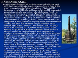 7. Pomnik Michała Kutuzowa   Rosyjski generał feldmarszałek książę Kutuzow-Smolenskij nawoływał Niemców 25 marca 1813 roku do walki przeciwko Francji. Zmarł krótko przed rozpoczęciem działań nieprzyjacielskich, 17 kwietnia 1813. Rozkazem z 13 maja 1819 roku król Fryderyk Wilhelm III rozporządził wzniesienie pomnika ku jego czci na rynku w Bolesławcu. Pomnik ten zaprojektował Schinkel, jak wynika z "Magazynu ilustracji odlewów odlewni żeliwa w Berlinie" (Magazin von Abbildungen der Gußwaren aus der Eisengießerei zu Berlin). Cztery lwy modelował Gottfried Schadow. Odlewu dokonano w Królewskiej Odlewni Żeliwa w Berlinie (Königliche Eisengießerei in Berlin).Pomnik stoi na podwyższonej przez trzy stopnie szerokiej podstawie. Najciekawsze w nim jest połączenie dużych odlewanych płaszczyzn z napisami, które prawie w całości pokrywają obelisk. Część inskrypcji jest w języku rosyjskim a użyta cyrylica wzmacnia u obserwatora wrażenie ornamentalości. Forma obelisku z leżącymi na cokole we frontalnej pozycji lwami w połączeniu ze sposobem rozplanowania tekstu świadczy o tym, iż Schinkel pozostawał pod wpływem wzorów egipskich. Cztery strony pomnika to dwie strony napisów w języku niemieckim i dwie po rosyjsku. Niemiecki napis na frontalnej stronie głosi: "Książę Michał Golinischtscheff Kutusoff ze Smoleńska, feldmarszałek rosyjski, Rycerz Orderu Św. Andrzeja, św. Grzegorza I klasy, Orderu Św. Aleksandra Newskiego i Orderu Św. Anny I klasy, Wielkiego Krzyża Orderu Cesarsko-Królewskiego Marii Teresy, Rycerz Czarnego i Czerwonego Orła i Komtura Orderu św. Jana z Jerozolimy, posiadacz Wizerunku Jego Wysokości Cesarza Wszystkich Rosjan i Szpady z Wawrzynem". Na tej samej stronie cokołu widnieje napis: "Urodzony 5 września 1745, zmarł 17 kwietnia 1813 roku", natomiast na prawej stronie obelisku: "Tak długo prowadził książę Kutuzow ze Smoleńska zwycięsko postępujące rosyjskie wojska, aż śmierć wyznaczyła koniec jego życia. Był on oswobodzicielem swojej ojczyzny; On to był, co utorował drogę ku wyzwoleniu narodów. Niech będzie błogosławiona ta pamiątka po bohaterze.". Na tej samej stronie cokołu jest także napis: "Jemu poświęcił ten prosty pomnik Fryderyk Wilhelm III". 