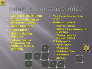    Velikost 50x50x10mm      Využití pro zábavnou formu
   Dotykový displej se       výuky
    senzorem pohybu          Možnosti modulů
   Modul bluetooth             Párování modulů
                               Skládání logických řetězců
   Reproduktor
                                 či obrazců
   Mobilní dobíjecí           Přímé propojení s
    jednotka                     interaktivní tabulí
   Zobrazování a            Příklady využití
    rozpoznávání               Výuka jazyků
    obrázků, textu a
                               Přírodopis
    symbolů
                               Hudební výchova
                               Matematika
                               Zeměpis
 