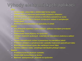    Žáci
     Atraktivnější, zábavnější a efektivnější forma výuky
     Veškeré učivo a informace pohromadě a kdykoli k dispozici
     Možnost pomocí webové kamery a mikrofonu zúčastnit se výuky
     Pomoc při výuce žáků s různými vývojovými vadami či pohybovým
       handicapem
     Možnost on-line konzultací se spolužáky či učiteli
   Učitelé
     Vše přístupné najednou v jeho počítači; aplikace navzájem provázané
     On-line testy
     Elektronická verze přípravy na vyučování
     Vkládání vlastních výukových materiálů do interaktivní učebnice a sdílení
       s žáky
     Tvorba interaktivních cvičení a prezentace na interaktivní tabuli
     Průběžné ukládání a vyhodnocování výsledků hodnocení jednotlivých žáků
     Možnost diferencovat výuku dle rozlišných úrovní žáků
     Rychlou zpětnou vazbu umožňuje individuální přístup k žákům
   Rodiče
     Průběžná kontrola školních výsledků
     Efektivnější komunikace se školou
     Možnost spolupráce pří přípravě na vyučování
 