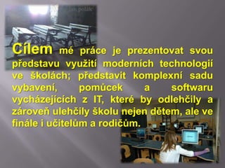 Jan polák




Cílem      mé práce je prezentovat svou
představu využití moderních technologií
ve školách; představit komplexní sadu
vybavení,       pomůcek      a   softwaru
vycházejících z IT, které by odlehčily a
zároveň ulehčily školu nejen dětem, ale ve
finále i učitelům a rodičům.
 