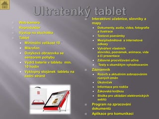    Interaktivní učebnice, slovníky a
   Web kamera                           mapy
   Reproduktor                             Dokumenty, audia, videa, fotografie
   Výstup na sluchátka                      a ilustrace
                                            Textové poznámky
   Tablet
                                            Mezipředmětové a internetové
     Minimální velikost 10                  odkazy
     Mikrofon                              Vytváření vlastních
     Dotyková obrazovka se                  slovníků, poznámek, animace, vide
                                             a či prezentace
       senzorem pohybu
                                            Zábavné procvičování učiva
     Výdrž baterie v tabletu min.
                                            Testy s okamžitým vyhodnocením
       10 hodin
                                        Záznamník
     Výklopný stojánek tabletu na
                                            Rozvrh s aktuálním zobrazováním
       zadní straně
                                             různých změn
                                            Úkolníček
                                            Informace pro rodiče
                                            Žákovská knížkou
                                            Složka pro ukládání elektronických
                                             sešitů
                                        Program na zpracování
                                         dokumentů
                                        Aplikace pro komunikaci
 