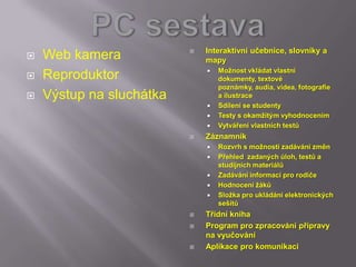    Interaktivní učebnice, slovníky a
   Web kamera                mapy
                                 Možnost vkládat vlastní
   Reproduktor                   dokumenty, textové
                                  poznámky, audia, videa, fotografie
   Výstup na sluchátka           a ilustrace
                                 Sdílení se studenty
                                 Testy s okamžitým vyhodnocením
                                 Vytváření vlastních testů
                             Záznamník
                                 Rozvrh s možností zadávání změn
                                 Přehled zadaných úloh, testů a
                                  studijních materiálů
                                 Zadávání informací pro rodiče
                                 Hodnocení žáků
                                 Složka pro ukládání elektronických
                                  sešitů
                             Třídní kniha
                             Program pro zpracování přípravy
                              na vyučování
                             Aplikace pro komunikaci
 