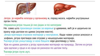 Јетра је највећа жлезда у организму и, поред мозга, највећи унутрашњи
орган тела.
Нормална јетра тешка је око један и по килограм
Не само што производи сокове за варење у цревима, већ је и цедиљка за
храну која долази из црева (изузев масти).
Јетра претвара отровне материје у неотровне. Када човек уноси алкохол и
кофеин, јетра претвара ове отрове у нешкодљиве материје.
Ћелије јетре уништавају и неке бациле који доспевају у тело.
Крв из црева доноси у јетру хранљиве материје на прераду. Затим из јетре
крв одлази у срце и из срца се разноси по целом телу.
Ћелије јетре луче жуч.
 