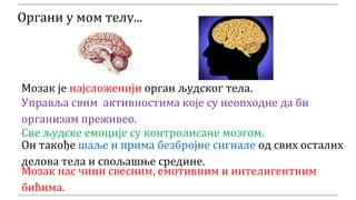 Органи у мом телу...
Управља свим активностима које су неопходне да би
организам преживео.
Мозак је најсложенији орган људског тела.
Све људске емоције су контролисане мозгом.
Он такође шаље и прима безбројне сигнале од свих осталих
делова тела и спољашње средине.
Мозак нас чини свесним, емотивним и интелигентним
бићима.
 